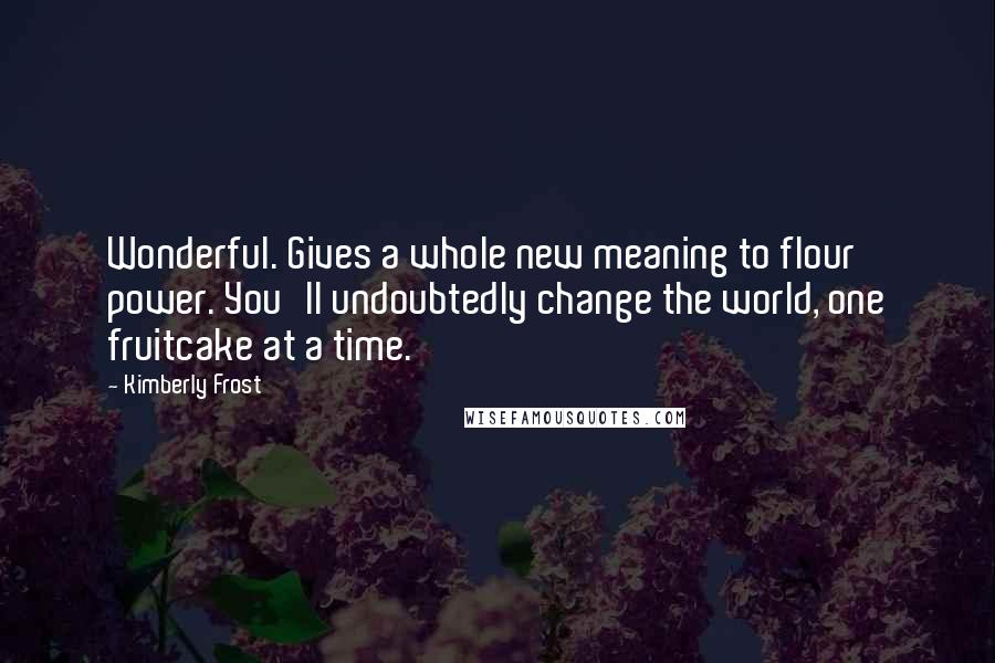 Kimberly Frost Quotes: Wonderful. Gives a whole new meaning to flour power. You'll undoubtedly change the world, one fruitcake at a time.