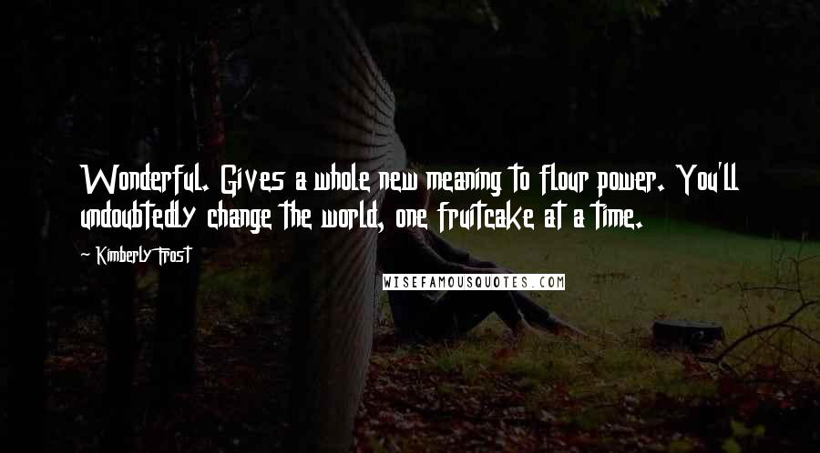 Kimberly Frost Quotes: Wonderful. Gives a whole new meaning to flour power. You'll undoubtedly change the world, one fruitcake at a time.