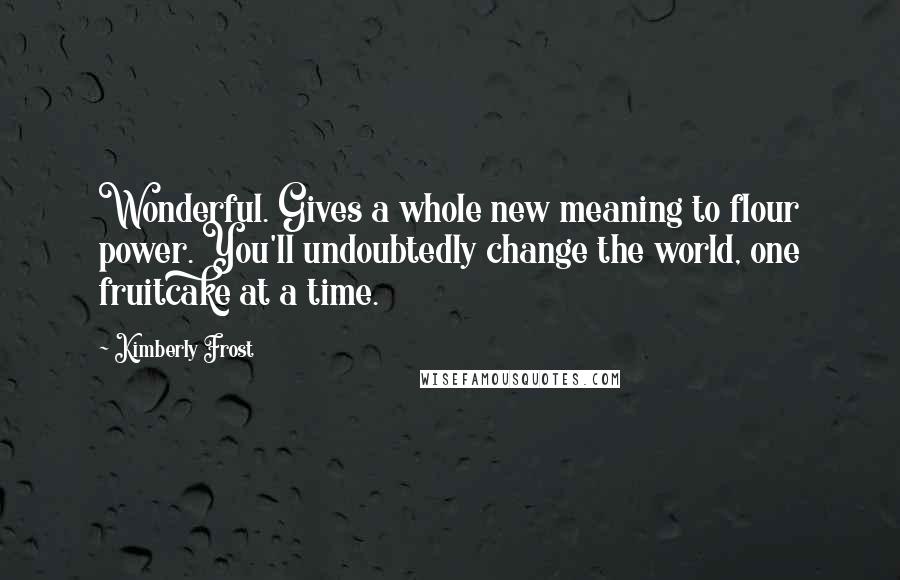 Kimberly Frost Quotes: Wonderful. Gives a whole new meaning to flour power. You'll undoubtedly change the world, one fruitcake at a time.