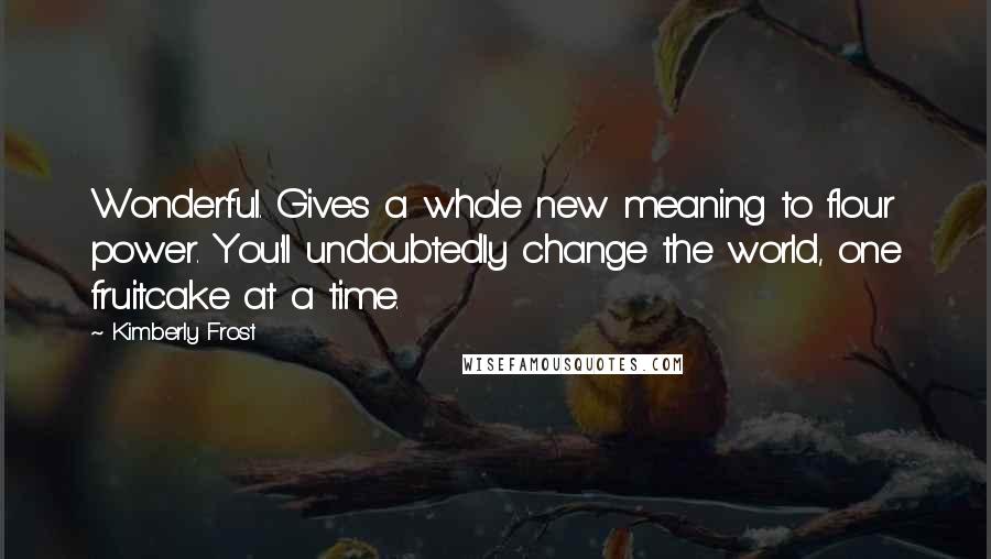 Kimberly Frost Quotes: Wonderful. Gives a whole new meaning to flour power. You'll undoubtedly change the world, one fruitcake at a time.