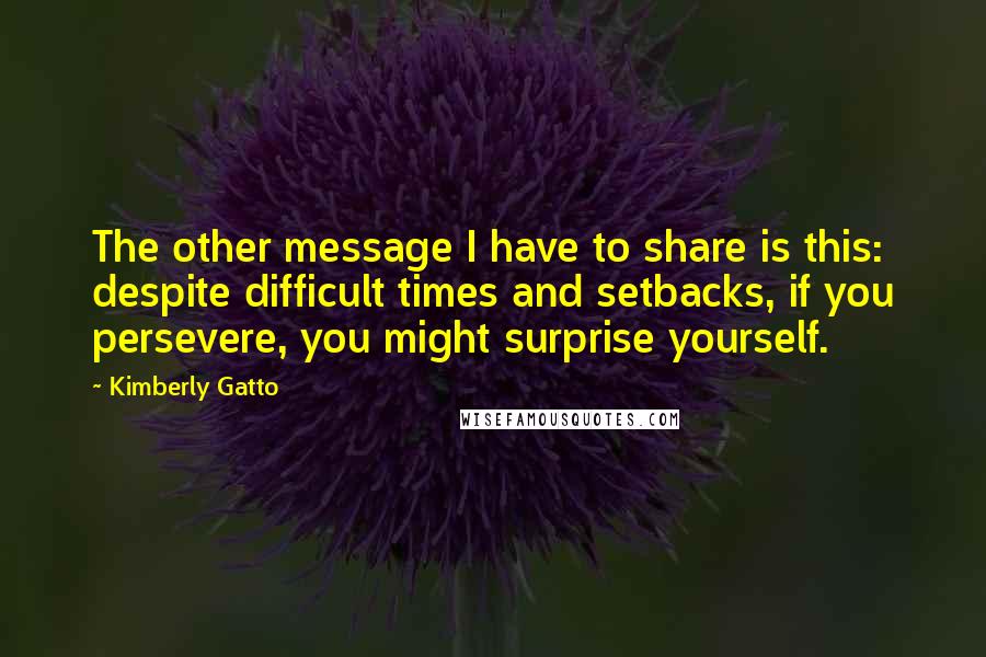 Kimberly Gatto Quotes: The other message I have to share is this: despite difficult times and setbacks, if you persevere, you might surprise yourself.