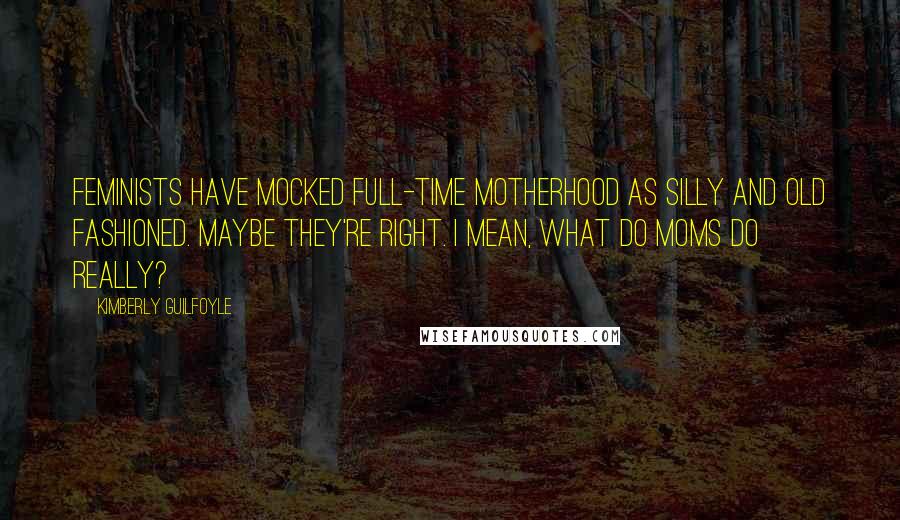 Kimberly Guilfoyle Quotes: Feminists have mocked full-time motherhood as silly and old fashioned. Maybe they're right. I mean, what do moms do really?