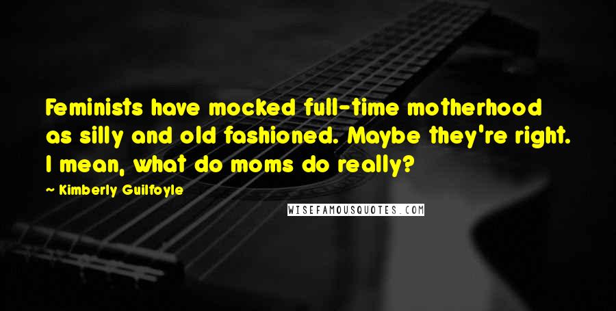 Kimberly Guilfoyle Quotes: Feminists have mocked full-time motherhood as silly and old fashioned. Maybe they're right. I mean, what do moms do really?