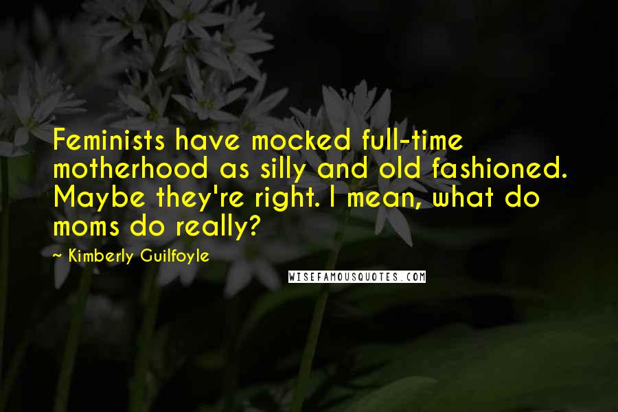 Kimberly Guilfoyle Quotes: Feminists have mocked full-time motherhood as silly and old fashioned. Maybe they're right. I mean, what do moms do really?