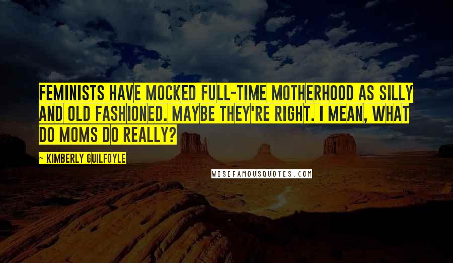 Kimberly Guilfoyle Quotes: Feminists have mocked full-time motherhood as silly and old fashioned. Maybe they're right. I mean, what do moms do really?