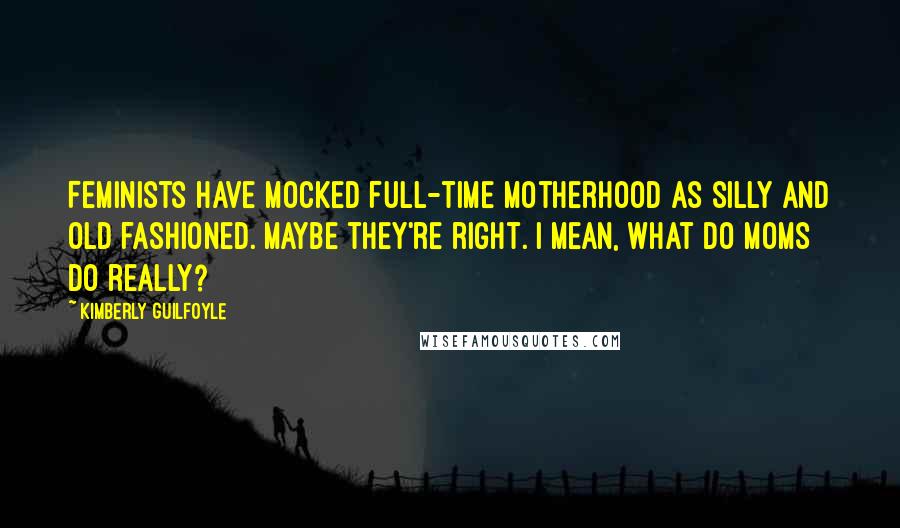 Kimberly Guilfoyle Quotes: Feminists have mocked full-time motherhood as silly and old fashioned. Maybe they're right. I mean, what do moms do really?
