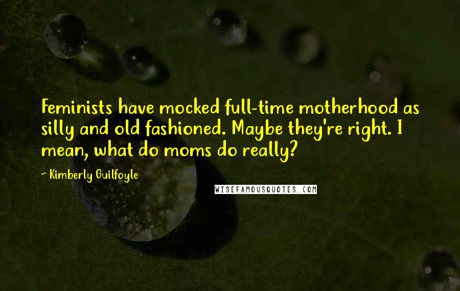 Kimberly Guilfoyle Quotes: Feminists have mocked full-time motherhood as silly and old fashioned. Maybe they're right. I mean, what do moms do really?