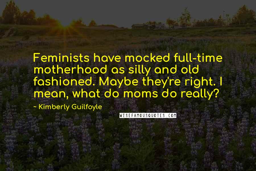 Kimberly Guilfoyle Quotes: Feminists have mocked full-time motherhood as silly and old fashioned. Maybe they're right. I mean, what do moms do really?