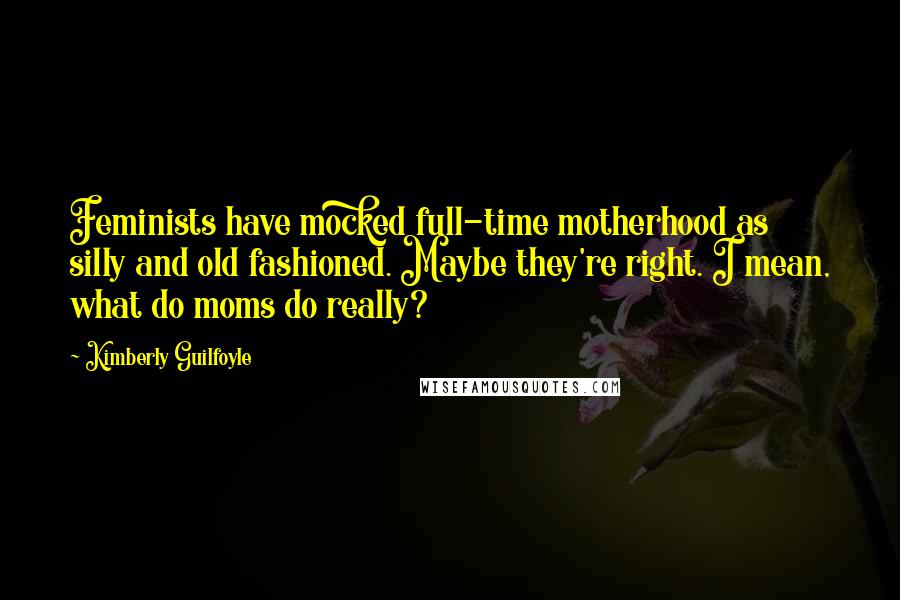 Kimberly Guilfoyle Quotes: Feminists have mocked full-time motherhood as silly and old fashioned. Maybe they're right. I mean, what do moms do really?