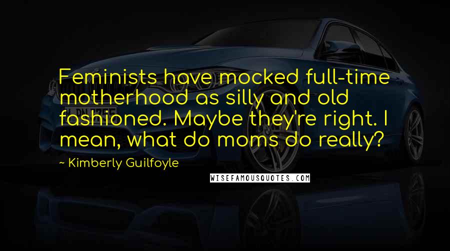 Kimberly Guilfoyle Quotes: Feminists have mocked full-time motherhood as silly and old fashioned. Maybe they're right. I mean, what do moms do really?
