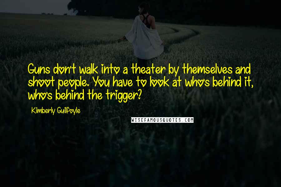 Kimberly Guilfoyle Quotes: Guns don't walk into a theater by themselves and shoot people. You have to look at who's behind it, who's behind the trigger?