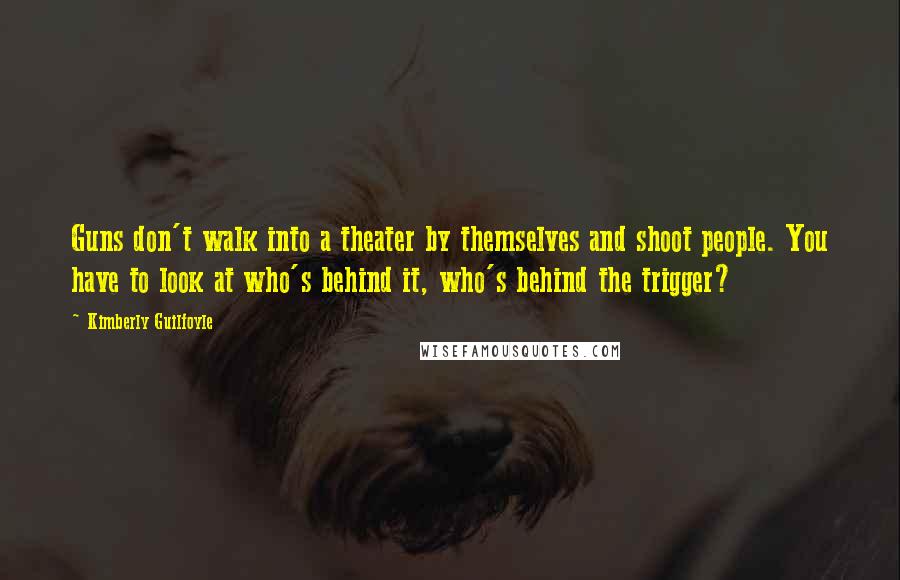 Kimberly Guilfoyle Quotes: Guns don't walk into a theater by themselves and shoot people. You have to look at who's behind it, who's behind the trigger?