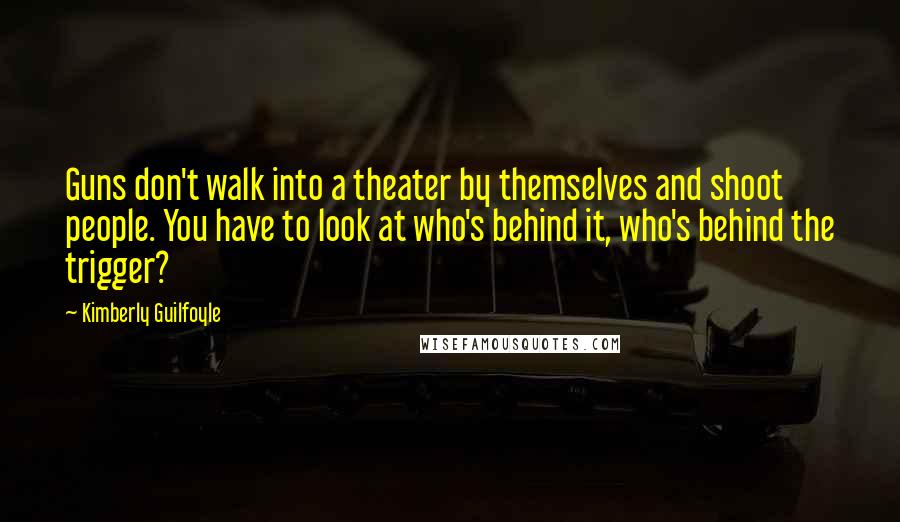 Kimberly Guilfoyle Quotes: Guns don't walk into a theater by themselves and shoot people. You have to look at who's behind it, who's behind the trigger?