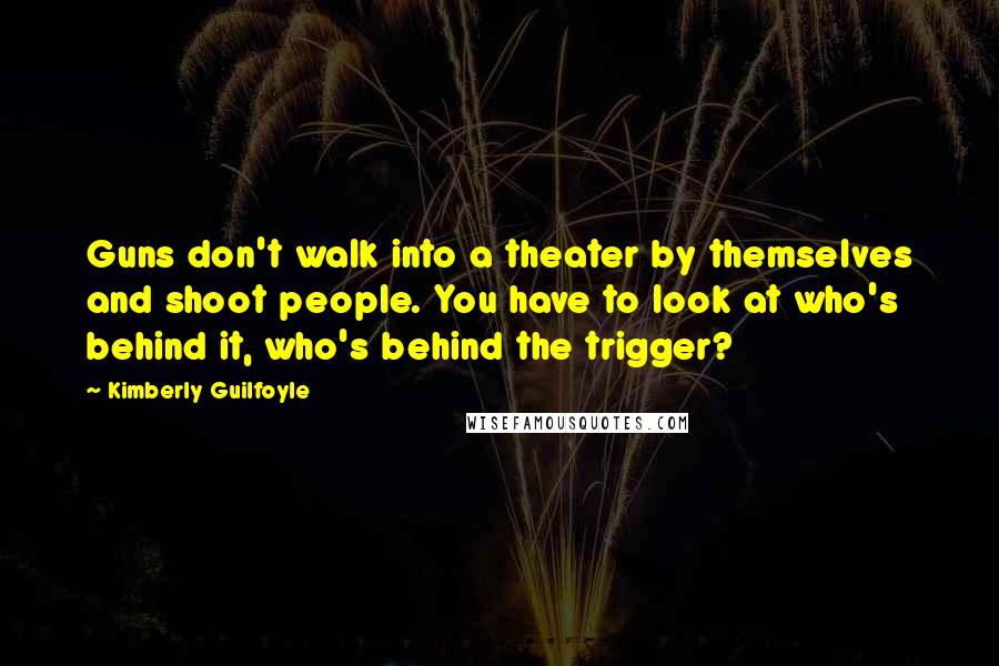 Kimberly Guilfoyle Quotes: Guns don't walk into a theater by themselves and shoot people. You have to look at who's behind it, who's behind the trigger?