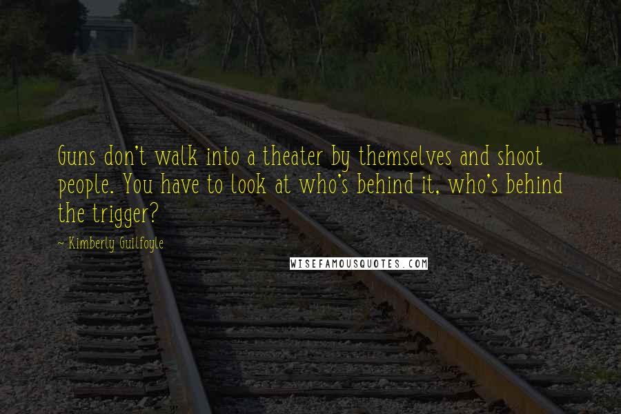 Kimberly Guilfoyle Quotes: Guns don't walk into a theater by themselves and shoot people. You have to look at who's behind it, who's behind the trigger?