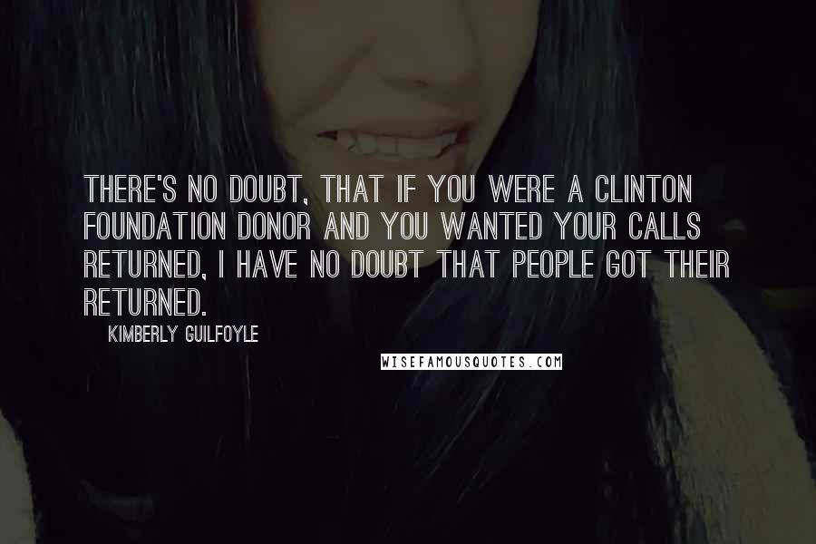 Kimberly Guilfoyle Quotes: There's no doubt, that if you were a Clinton Foundation donor and you wanted your calls returned, I have no doubt that people got their returned.