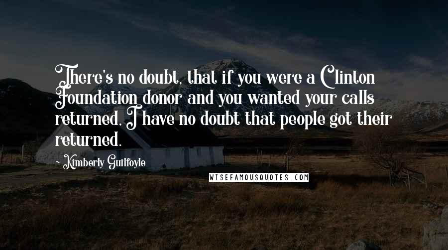 Kimberly Guilfoyle Quotes: There's no doubt, that if you were a Clinton Foundation donor and you wanted your calls returned, I have no doubt that people got their returned.