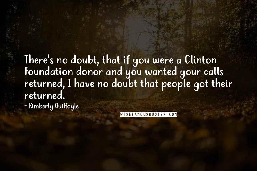 Kimberly Guilfoyle Quotes: There's no doubt, that if you were a Clinton Foundation donor and you wanted your calls returned, I have no doubt that people got their returned.