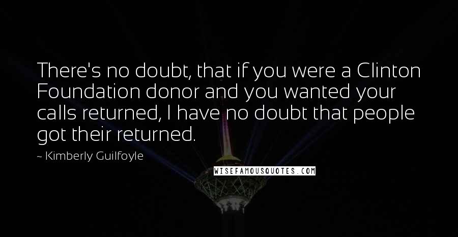 Kimberly Guilfoyle Quotes: There's no doubt, that if you were a Clinton Foundation donor and you wanted your calls returned, I have no doubt that people got their returned.