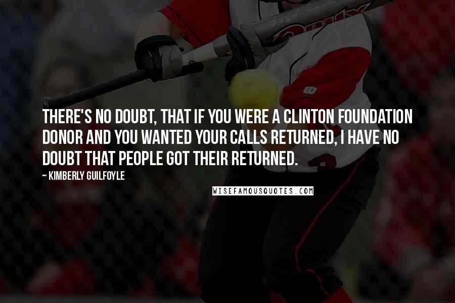 Kimberly Guilfoyle Quotes: There's no doubt, that if you were a Clinton Foundation donor and you wanted your calls returned, I have no doubt that people got their returned.