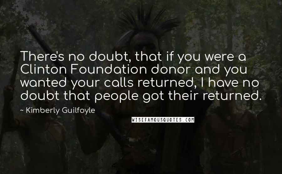 Kimberly Guilfoyle Quotes: There's no doubt, that if you were a Clinton Foundation donor and you wanted your calls returned, I have no doubt that people got their returned.