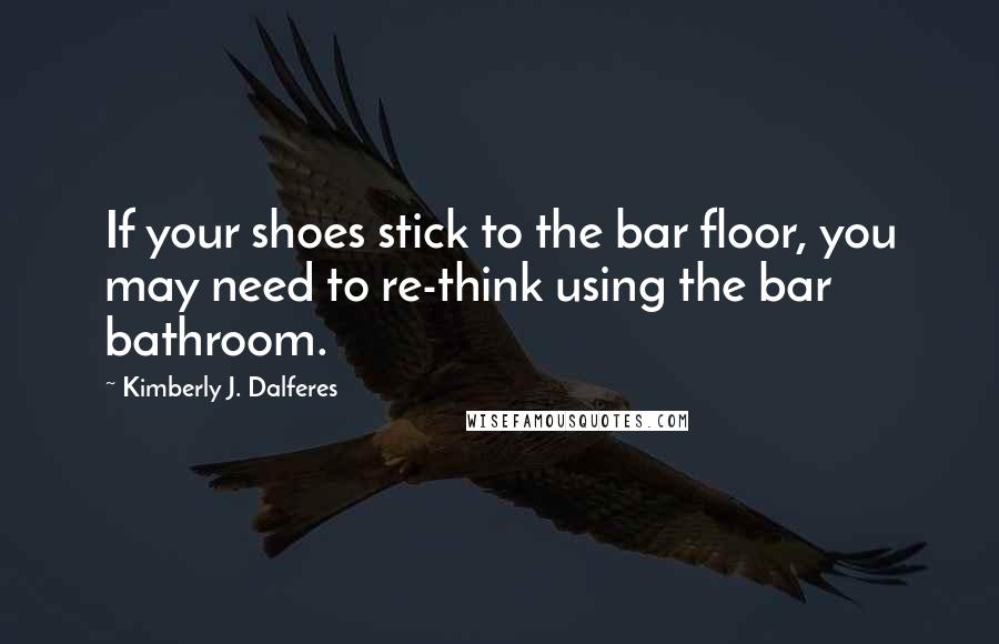 Kimberly J. Dalferes Quotes: If your shoes stick to the bar floor, you may need to re-think using the bar bathroom.