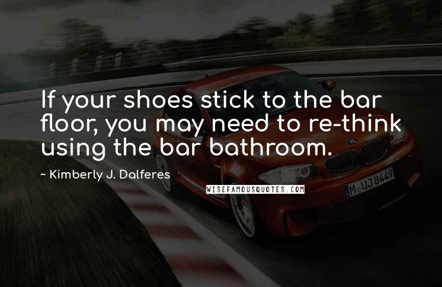 Kimberly J. Dalferes Quotes: If your shoes stick to the bar floor, you may need to re-think using the bar bathroom.