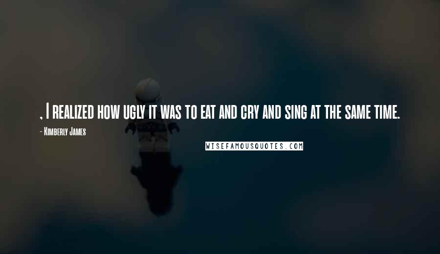 Kimberly James Quotes: , I realized how ugly it was to eat and cry and sing at the same time.