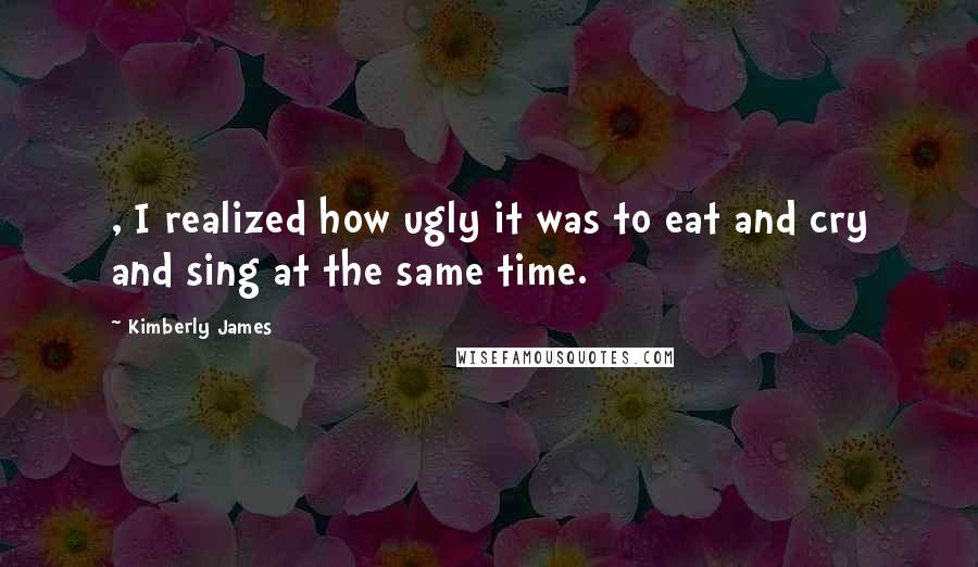 Kimberly James Quotes: , I realized how ugly it was to eat and cry and sing at the same time.