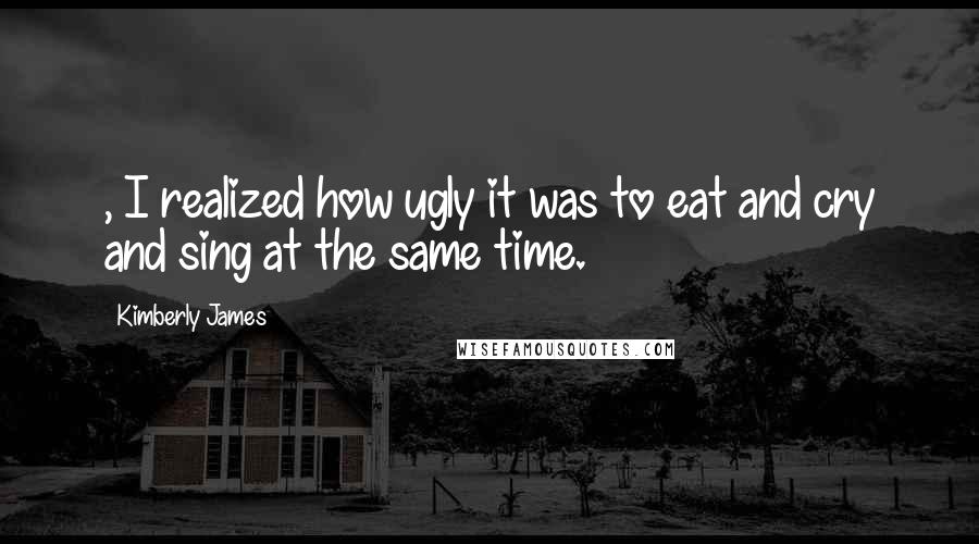 Kimberly James Quotes: , I realized how ugly it was to eat and cry and sing at the same time.