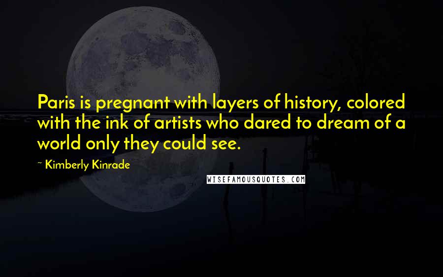 Kimberly Kinrade Quotes: Paris is pregnant with layers of history, colored with the ink of artists who dared to dream of a world only they could see.