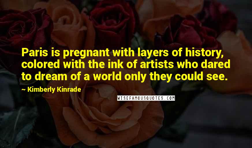 Kimberly Kinrade Quotes: Paris is pregnant with layers of history, colored with the ink of artists who dared to dream of a world only they could see.