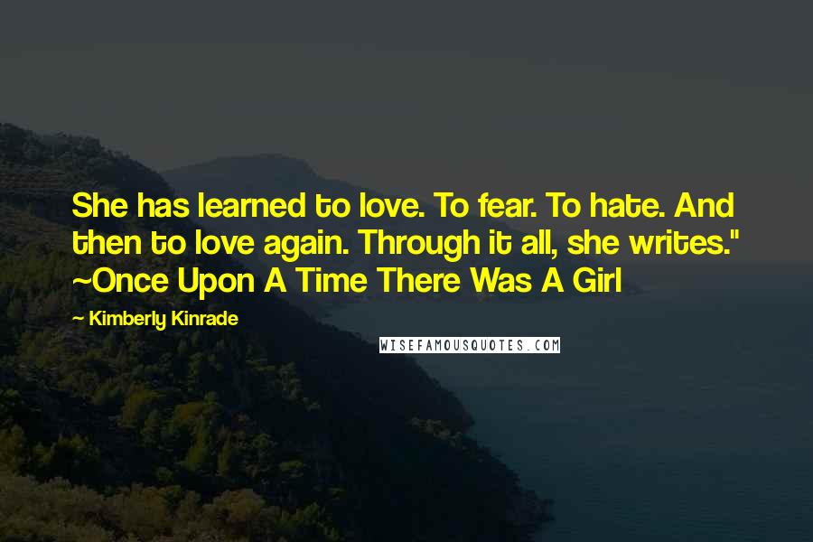 Kimberly Kinrade Quotes: She has learned to love. To fear. To hate. And then to love again. Through it all, she writes." ~Once Upon A Time There Was A Girl