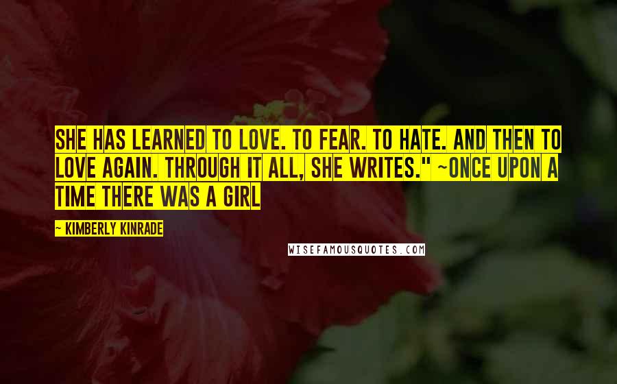 Kimberly Kinrade Quotes: She has learned to love. To fear. To hate. And then to love again. Through it all, she writes." ~Once Upon A Time There Was A Girl