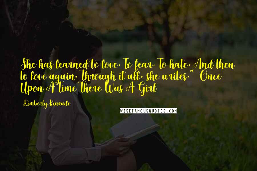 Kimberly Kinrade Quotes: She has learned to love. To fear. To hate. And then to love again. Through it all, she writes." ~Once Upon A Time There Was A Girl