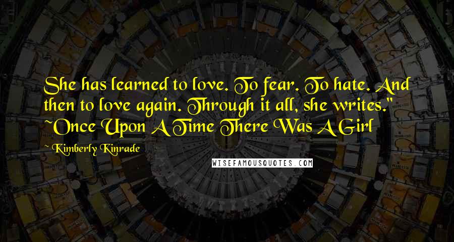 Kimberly Kinrade Quotes: She has learned to love. To fear. To hate. And then to love again. Through it all, she writes." ~Once Upon A Time There Was A Girl