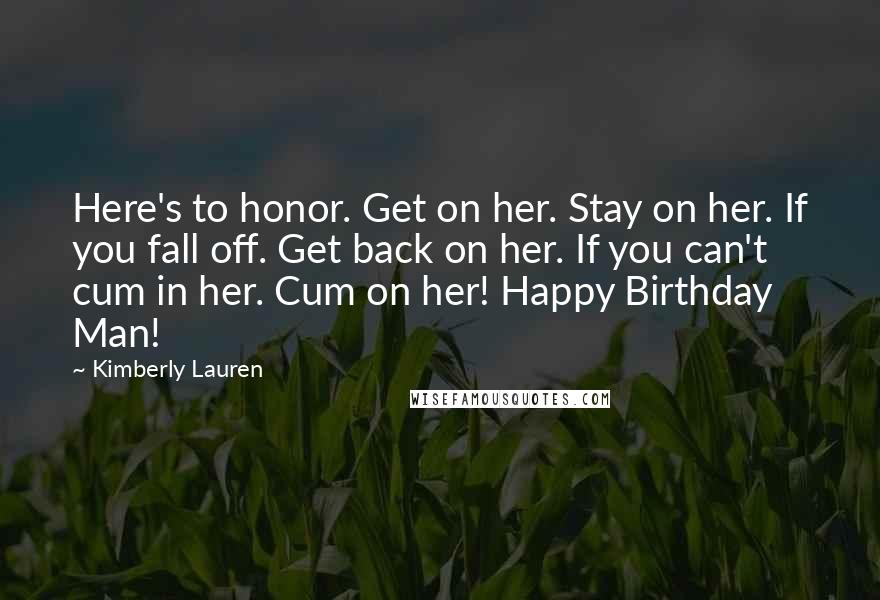 Kimberly Lauren Quotes: Here's to honor. Get on her. Stay on her. If you fall off. Get back on her. If you can't cum in her. Cum on her! Happy Birthday Man!