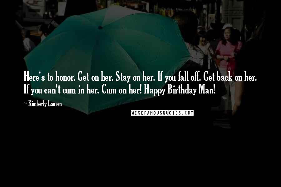 Kimberly Lauren Quotes: Here's to honor. Get on her. Stay on her. If you fall off. Get back on her. If you can't cum in her. Cum on her! Happy Birthday Man!