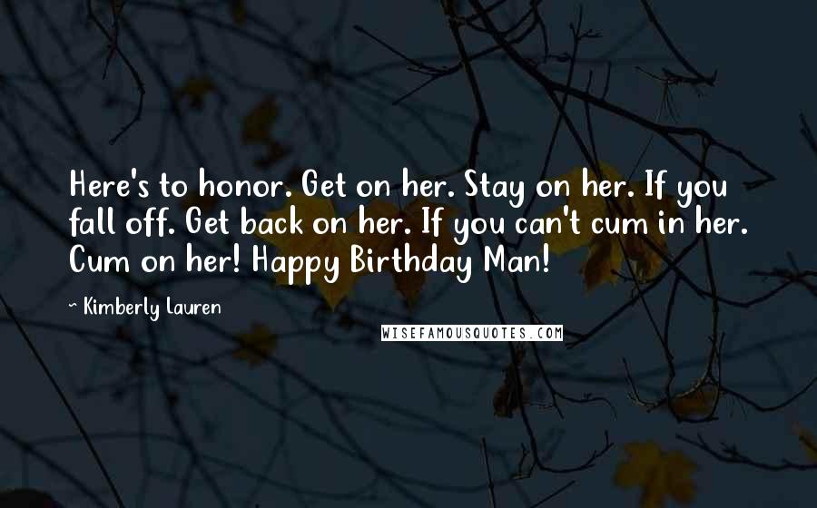 Kimberly Lauren Quotes: Here's to honor. Get on her. Stay on her. If you fall off. Get back on her. If you can't cum in her. Cum on her! Happy Birthday Man!