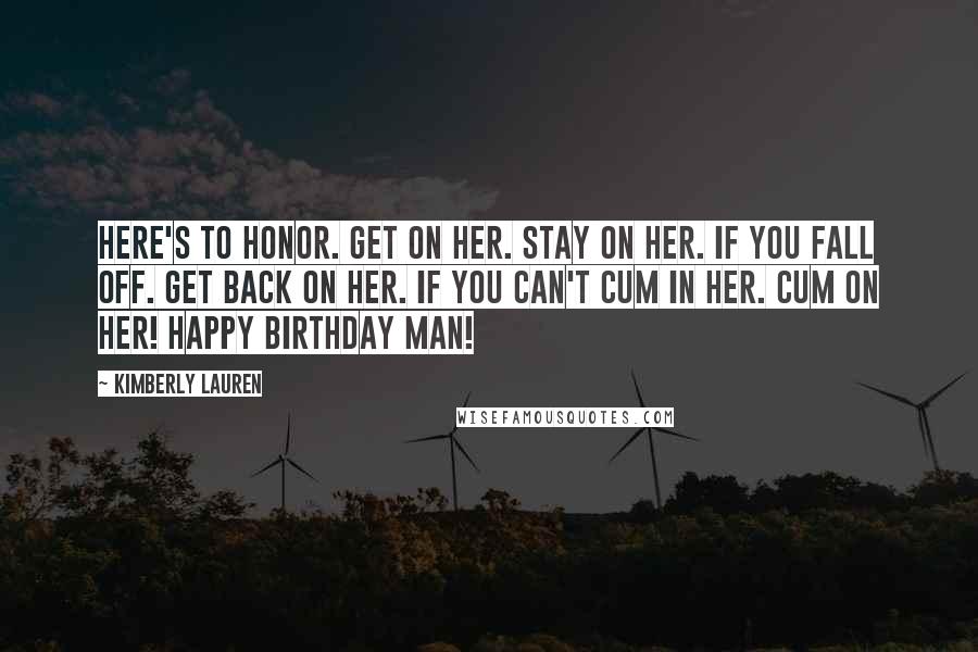 Kimberly Lauren Quotes: Here's to honor. Get on her. Stay on her. If you fall off. Get back on her. If you can't cum in her. Cum on her! Happy Birthday Man!