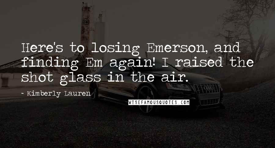 Kimberly Lauren Quotes: Here's to losing Emerson, and finding Em again! I raised the shot glass in the air.
