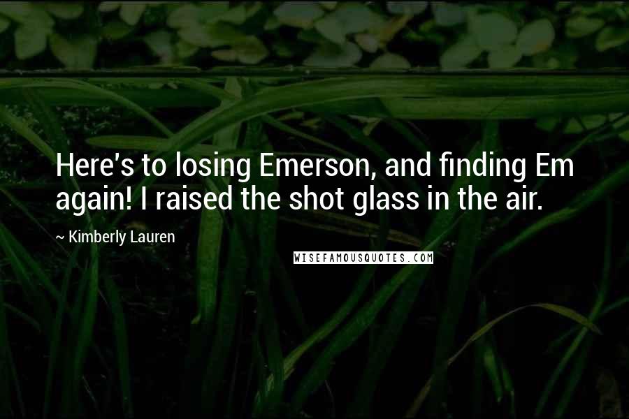 Kimberly Lauren Quotes: Here's to losing Emerson, and finding Em again! I raised the shot glass in the air.