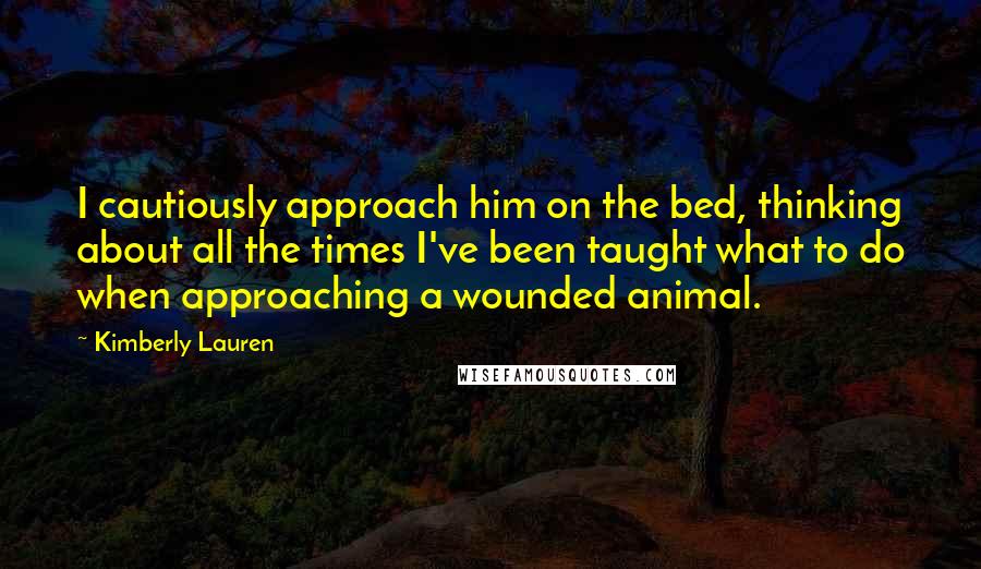 Kimberly Lauren Quotes: I cautiously approach him on the bed, thinking about all the times I've been taught what to do when approaching a wounded animal.