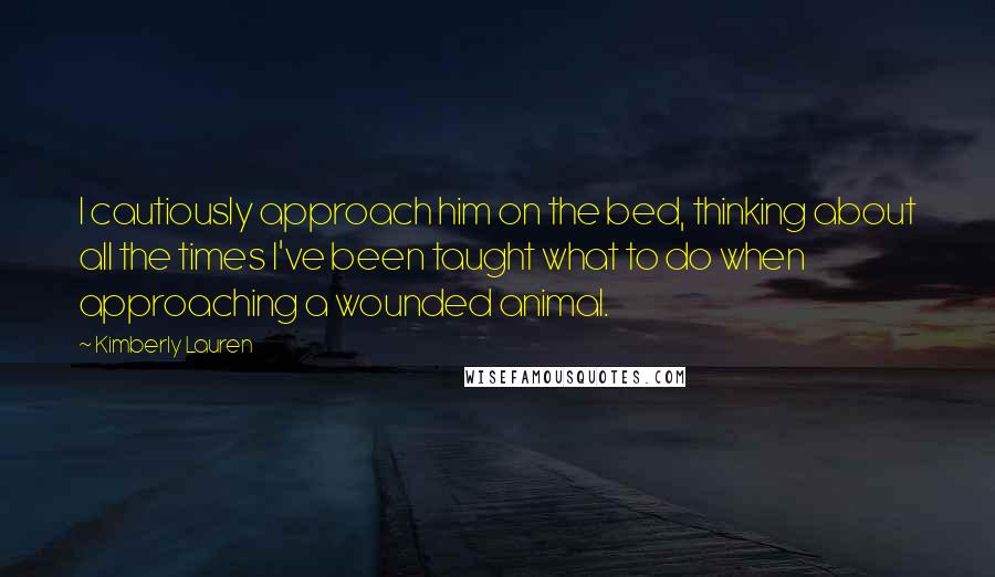 Kimberly Lauren Quotes: I cautiously approach him on the bed, thinking about all the times I've been taught what to do when approaching a wounded animal.