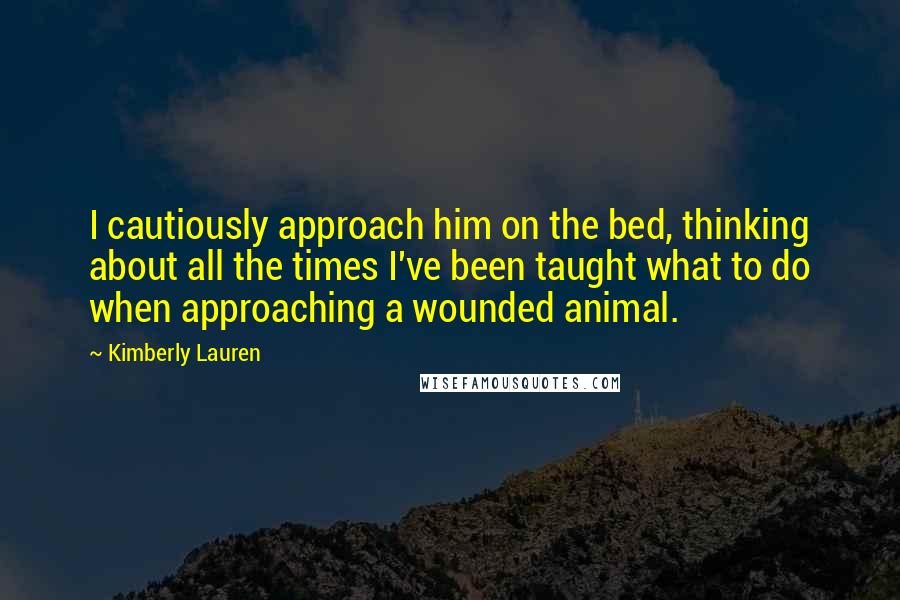 Kimberly Lauren Quotes: I cautiously approach him on the bed, thinking about all the times I've been taught what to do when approaching a wounded animal.