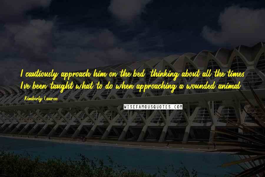 Kimberly Lauren Quotes: I cautiously approach him on the bed, thinking about all the times I've been taught what to do when approaching a wounded animal.