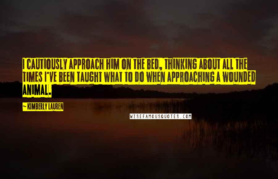 Kimberly Lauren Quotes: I cautiously approach him on the bed, thinking about all the times I've been taught what to do when approaching a wounded animal.