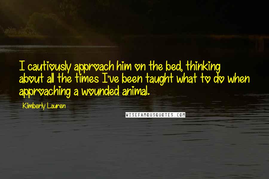 Kimberly Lauren Quotes: I cautiously approach him on the bed, thinking about all the times I've been taught what to do when approaching a wounded animal.