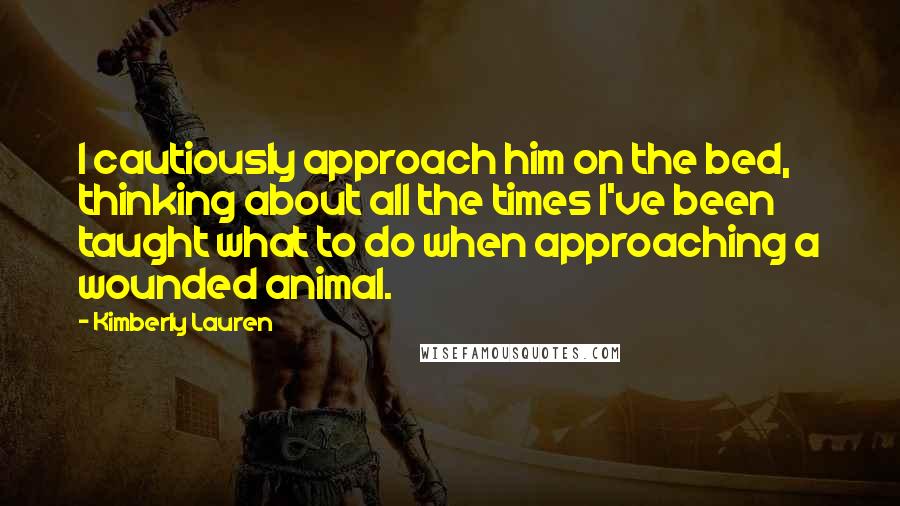 Kimberly Lauren Quotes: I cautiously approach him on the bed, thinking about all the times I've been taught what to do when approaching a wounded animal.