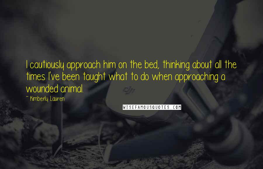 Kimberly Lauren Quotes: I cautiously approach him on the bed, thinking about all the times I've been taught what to do when approaching a wounded animal.